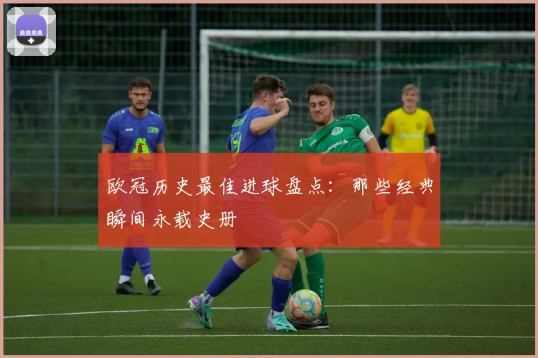 欧冠历史最佳进球盘点:那些经典瞬间永载史册