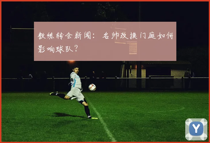 教练转会新闻：名帅改换门庭如何影响球队？