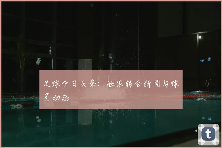 足球今日头条：独家转会新闻与球员动态