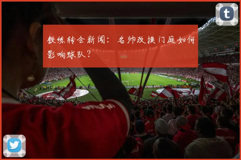 教练转会新闻：名帅改换门庭如何影响球队？