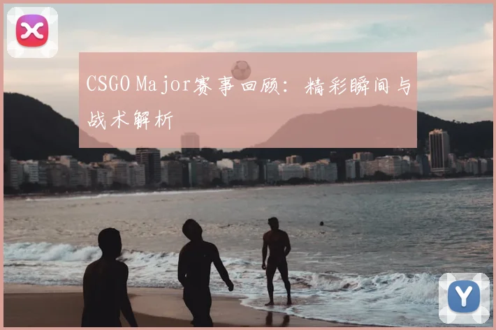 CSGO Major赛事回顾：精彩瞬间与战术解析