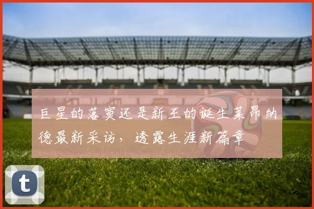 巨星的落寞还是新王的诞生莱昂纳德最新采访，透露生涯新篇章