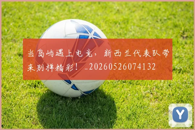 当岛屿遇上电竞，新西兰代表队带来别样精彩！_20260526074132
