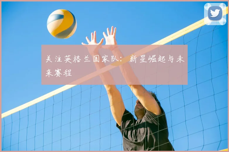 关注英格兰国家队：新星崛起与未来赛程