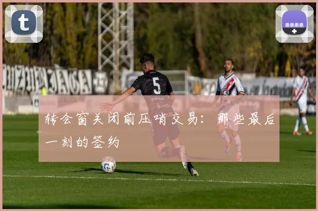 转会窗关闭前压哨交易：那些最后一刻的签约
