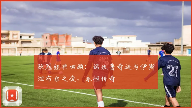 欧冠经典回顾：诺坎普奇迹与伊斯坦布尔之夜，永恒传奇