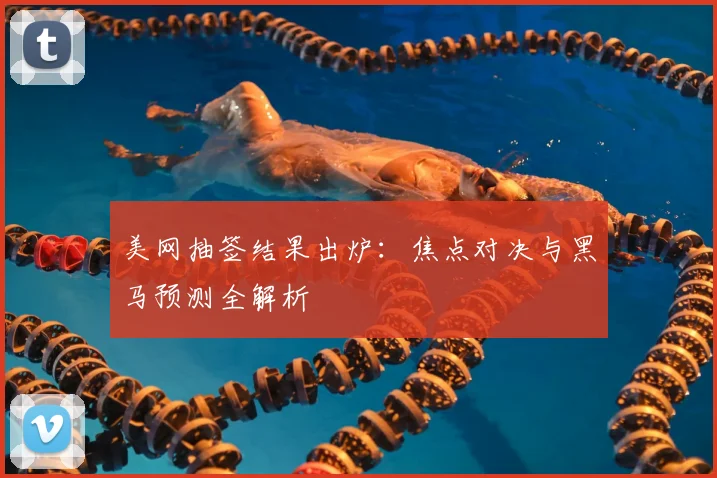 美网抽签结果出炉：焦点对决与黑马预测全解析