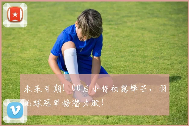 未来可期！00后小将初露锋芒，羽毛球冠军榜潜力股！