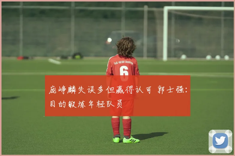 庞峥麟失误多但赢得认可 郭士强：目的锻炼年轻队员